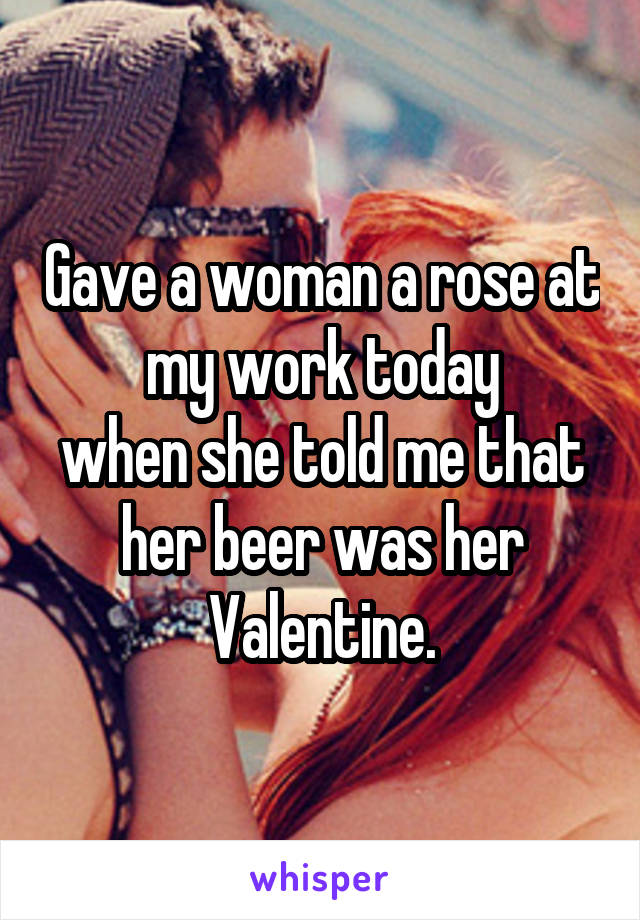 Gave a woman a rose at my work today
when she told me that her beer was her Valentine.