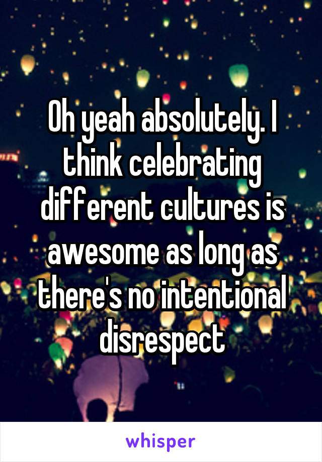 Oh yeah absolutely. I think celebrating different cultures is awesome as long as there's no intentional disrespect