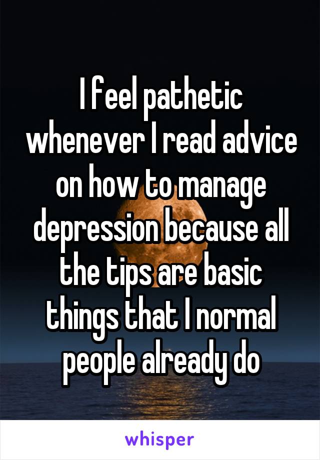 I feel pathetic whenever I read advice on how to manage depression because all the tips are basic things that I normal people already do