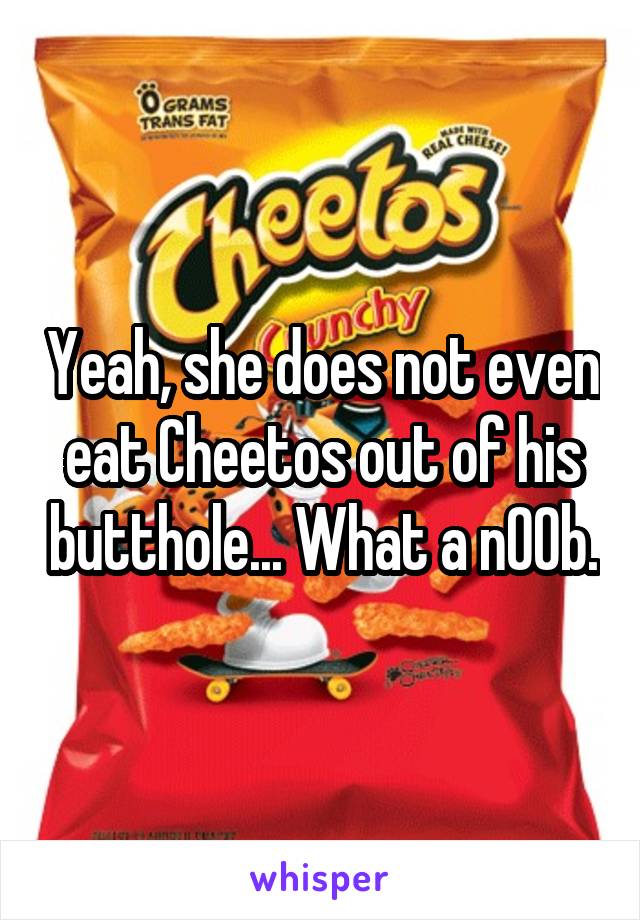 Yeah, she does not even eat Cheetos out of his butthole... What a n00b.