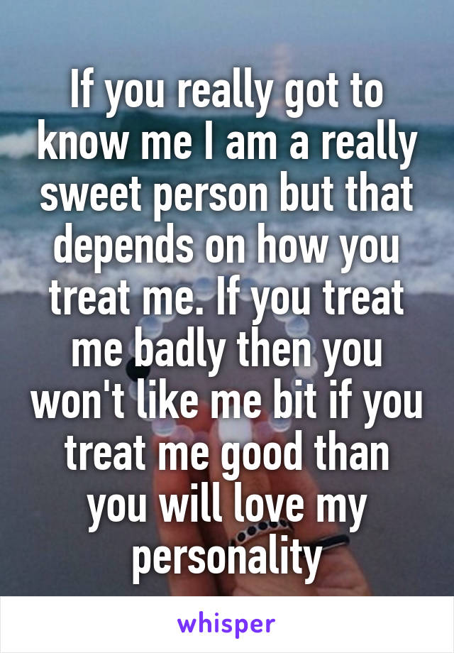 If you really got to know me I am a really sweet person but that depends on how you treat me. If you treat me badly then you won't like me bit if you treat me good than you will love my personality