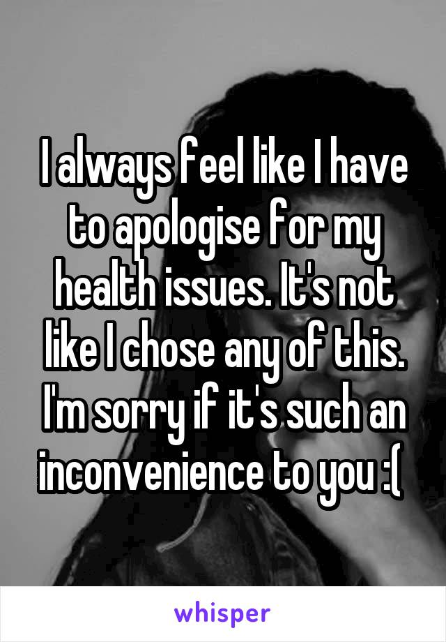 I always feel like I have to apologise for my health issues. It's not like I chose any of this. I'm sorry if it's such an inconvenience to you :( 