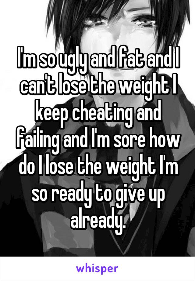 I'm so ugly and fat and I can't lose the weight I keep cheating and failing and I'm sore how do I lose the weight I'm so ready to give up already.