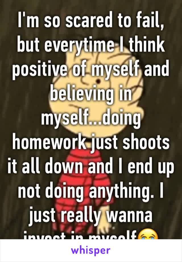 I'm so scared to fail, but everytime I think positive of myself and believing in myself...doing homework just shoots it all down and I end up not doing anything. I just really wanna invest in myself😭