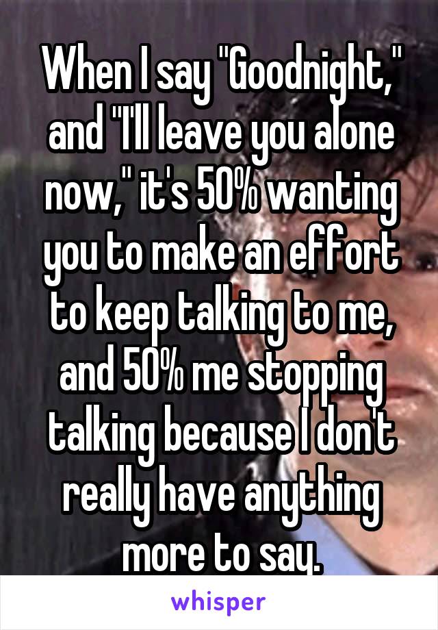 When I say "Goodnight," and "I'll leave you alone now," it's 50% wanting you to make an effort to keep talking to me, and 50% me stopping talking because I don't really have anything more to say.