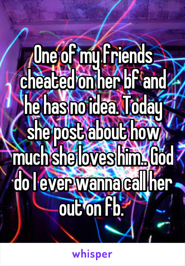 One of my friends cheated on her bf and he has no idea. Today she post about how much she loves him.. God do I ever wanna call her out on fb. 