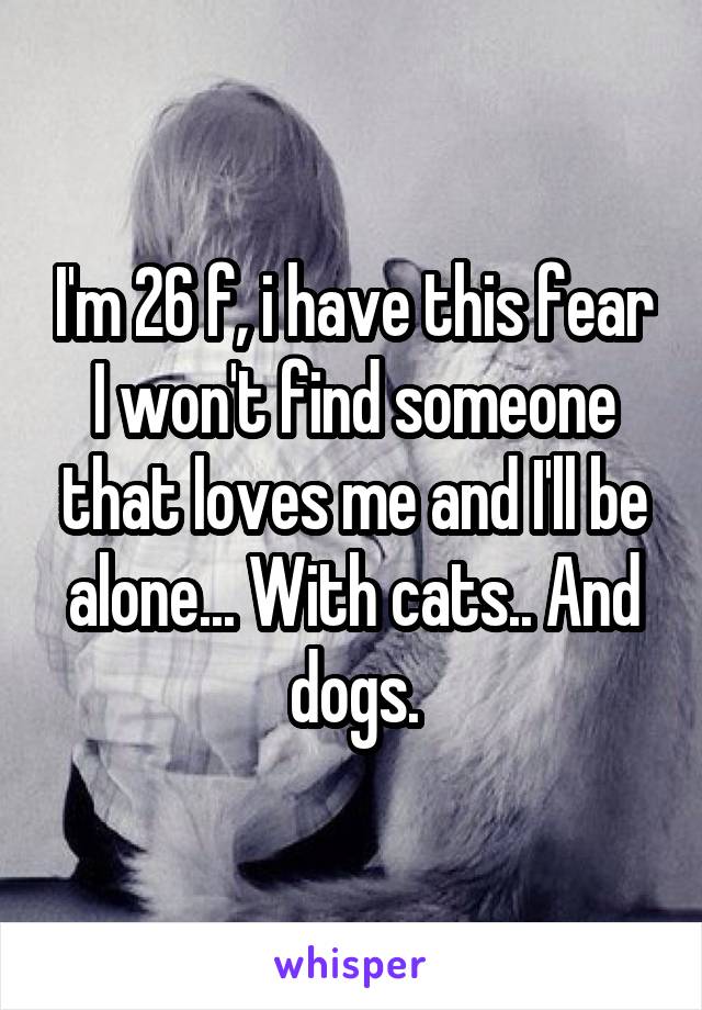 I'm 26 f, i have this fear I won't find someone that loves me and I'll be alone... With cats.. And dogs.