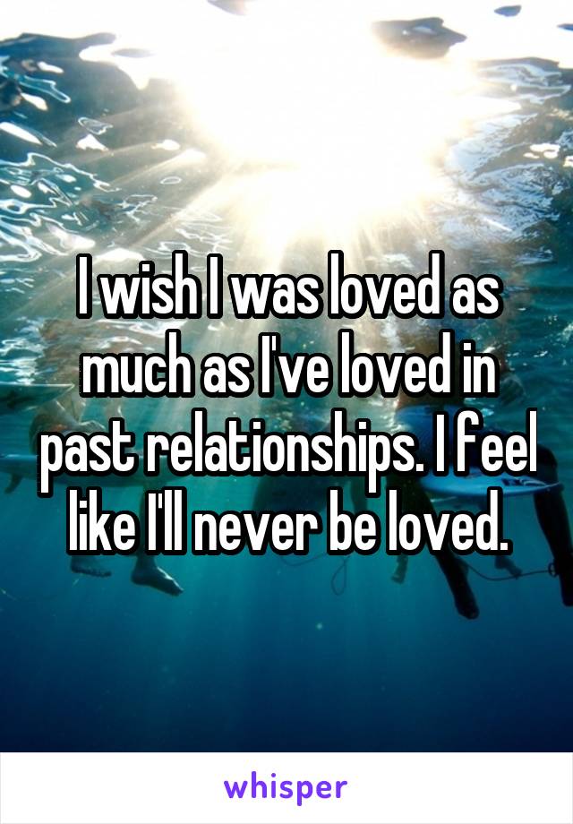 I wish I was loved as much as I've loved in past relationships. I feel like I'll never be loved.