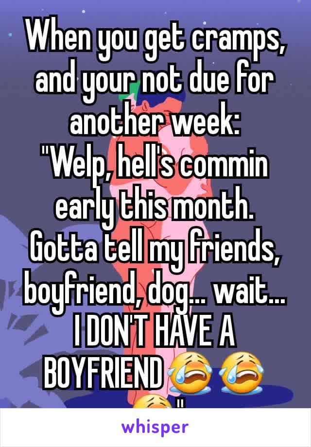 When you get cramps, and your not due for another week:
"Welp, hell's commin early this month. Gotta tell my friends, boyfriend, dog... wait... I DON'T HAVE A BOYFRIEND😭😭😭"