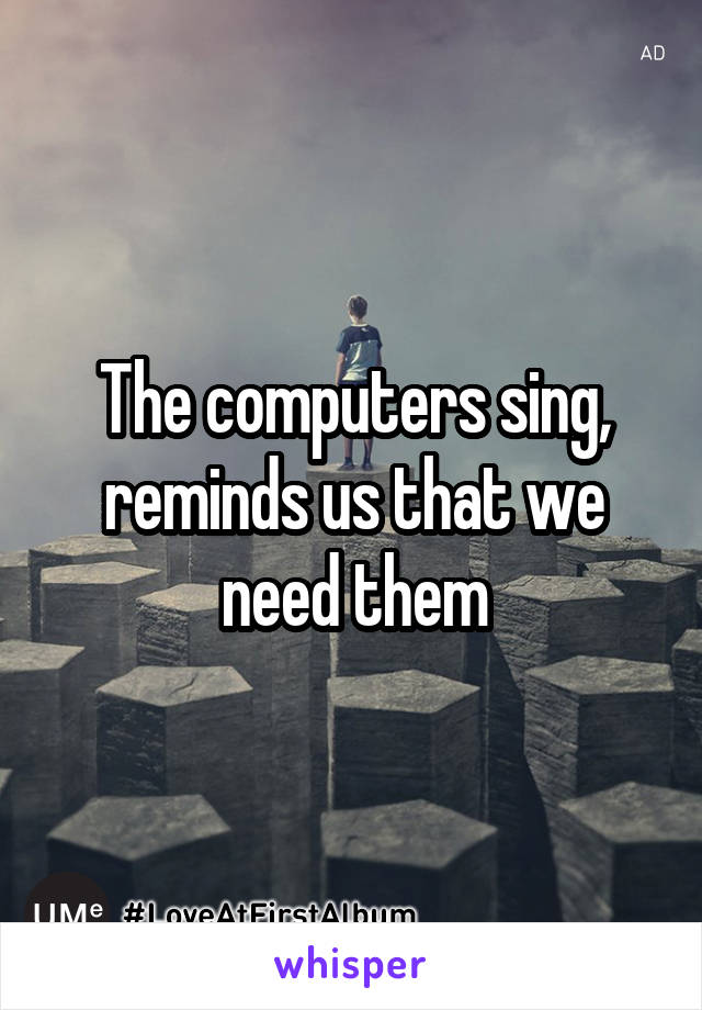 The computers sing, reminds us that we need them