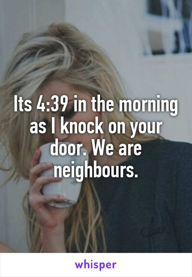 Its 4:39 in the morning as I knock on your door. We are neighbours.