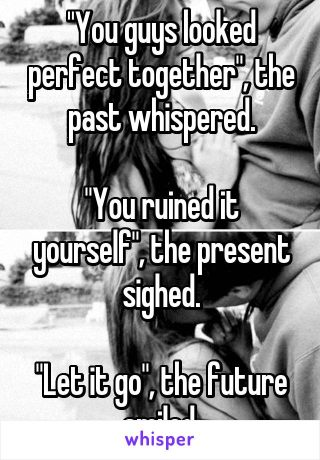 "You guys looked perfect together", the past whispered.

"You ruined it yourself", the present sighed.

"Let it go", the future smiled.