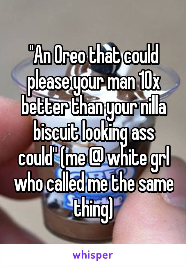 "An Oreo that could
please your man 10x better than your nilla biscuit looking ass could" (me @ white grl who called me the same thing)