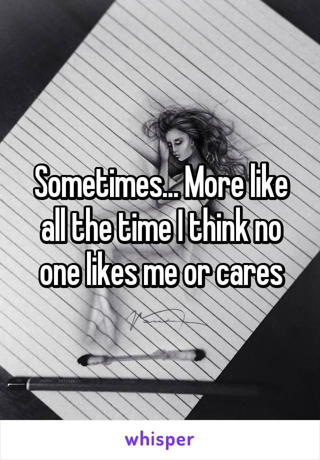 Sometimes... More like all the time I think no one likes me or cares