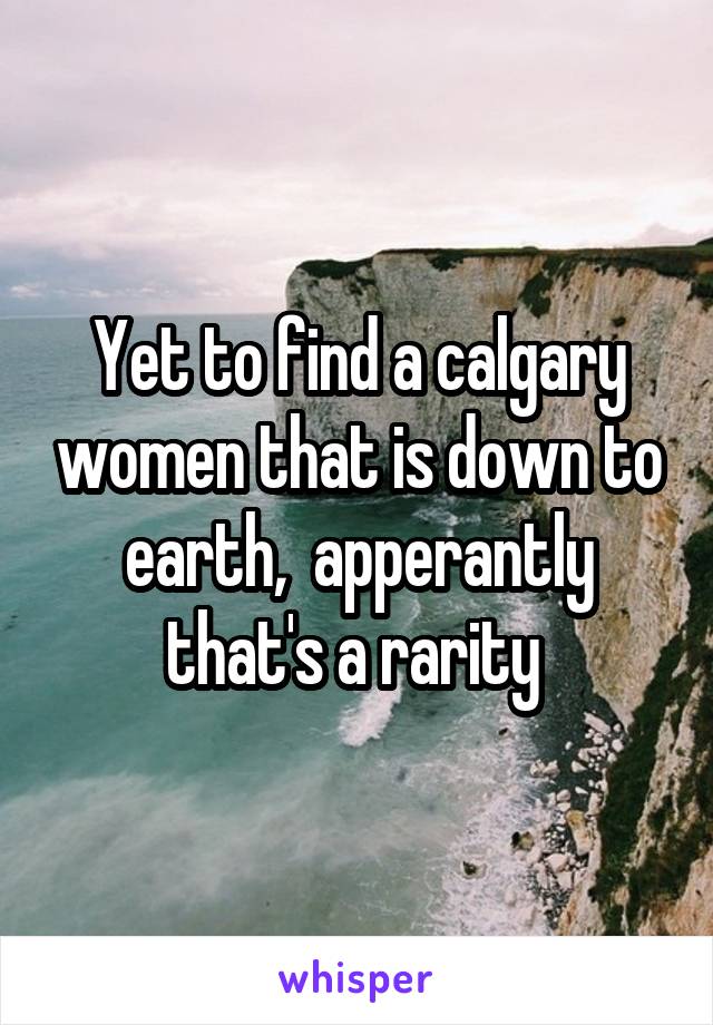 Yet to find a calgary women that is down to earth,  apperantly that's a rarity 