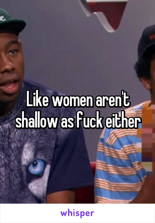 Like women aren't shallow as fuck either