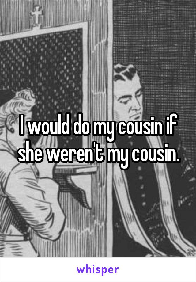 I would do my cousin if she weren't my cousin.