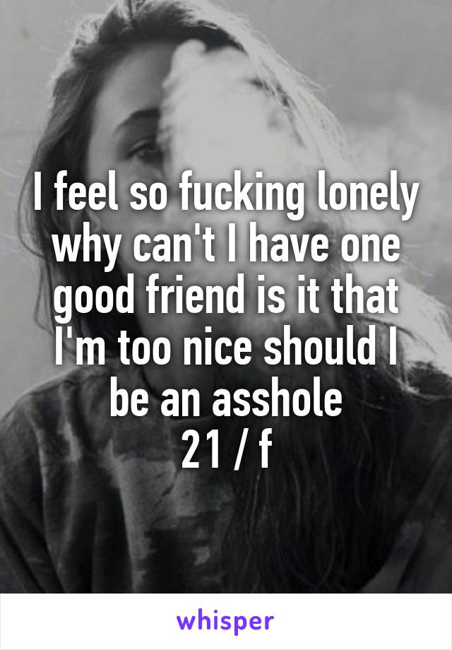 I feel so fucking lonely why can't I have one good friend is it that I'm too nice should I be an asshole
21 / f