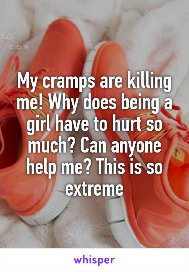 My cramps are killing me! Why does being a girl have to hurt so much? Can anyone help me? This is so extreme