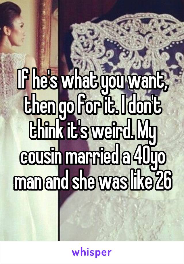 If he's what you want, then go for it. I don't think it's weird. My cousin married a 40yo man and she was like 26