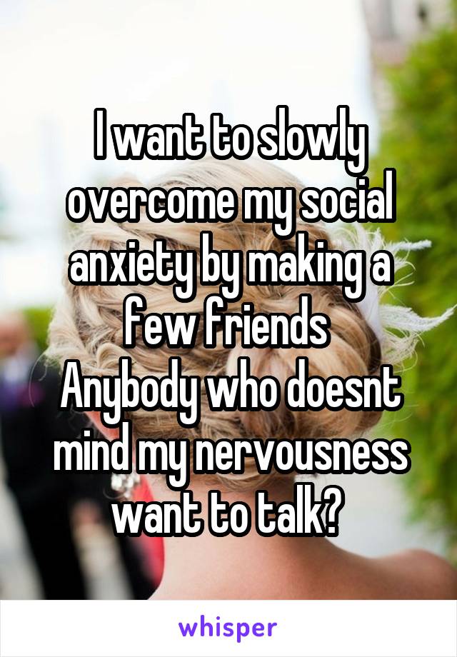 I want to slowly overcome my social anxiety by making a few friends 
Anybody who doesnt mind my nervousness want to talk? 