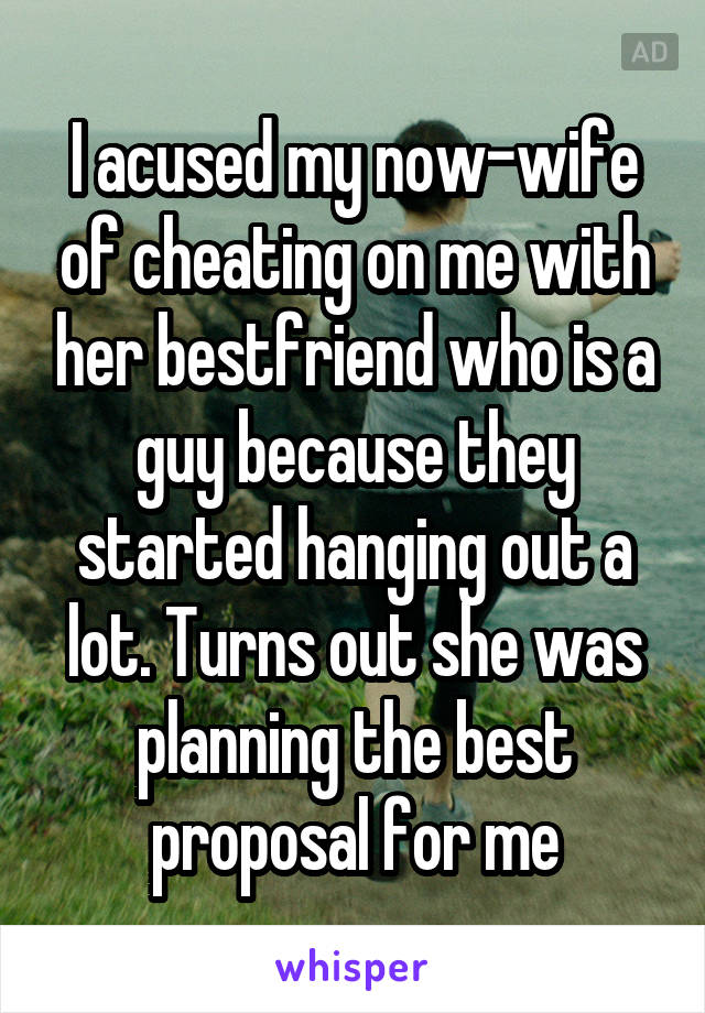 I acused my now-wife of cheating on me with her bestfriend who is a guy because they started hanging out a lot. Turns out she was planning the best proposal for me