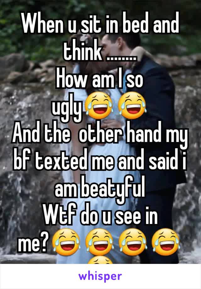 When u sit in bed and think ........
How am I so ugly😂😂
And the  other hand my bf texted me and said i am beatyful
Wtf do u see in me?😂😂😂😂😂