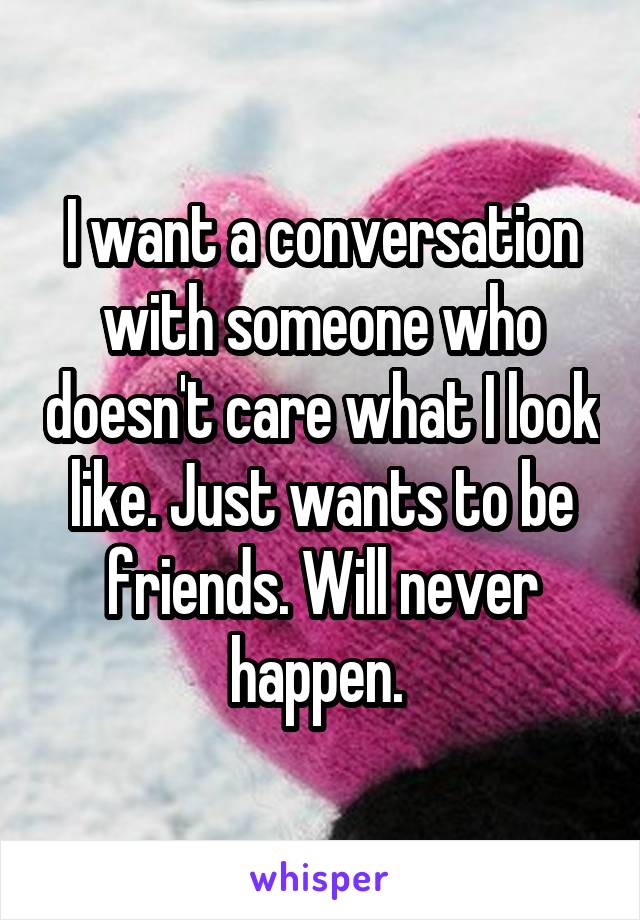 I want a conversation with someone who doesn't care what I look like. Just wants to be friends. Will never happen. 