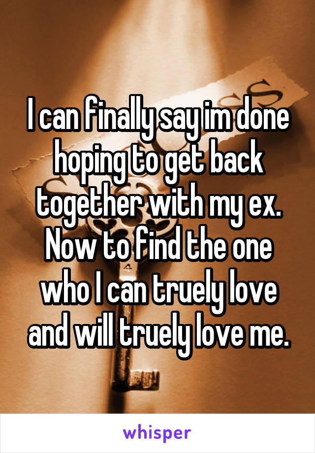 I can finally say im done hoping to get back together with my ex. Now to find the one who I can truely love and will truely love me.