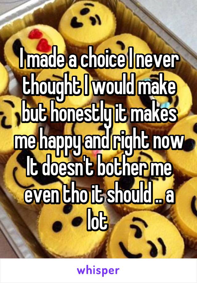 I made a choice I never thought I would make but honestly it makes me happy and right now It doesn't bother me even tho it should .. a lot 