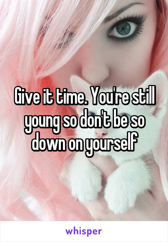 Give it time. You're still young so don't be so down on yourself