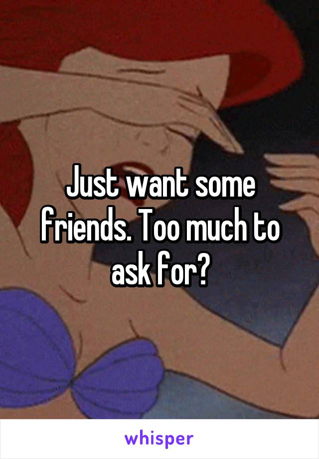 Just want some friends. Too much to ask for?