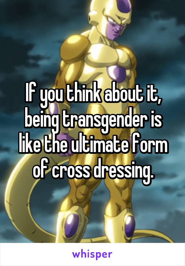 If you think about it, being transgender is like the ultimate form of cross dressing.