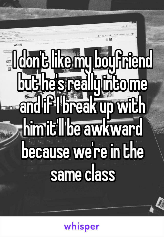 I don't like my boyfriend but he's really into me and if I break up with him it'll be awkward because we're in the same class