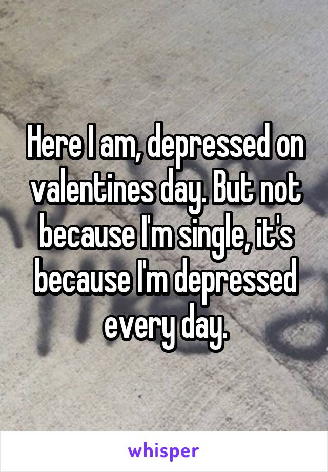 Here I am, depressed on valentines day. But not because I'm single, it's because I'm depressed every day.