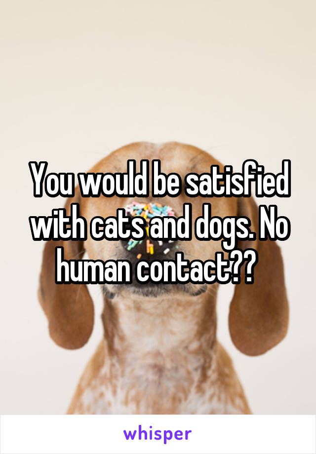 You would be satisfied with cats and dogs. No human contact?? 