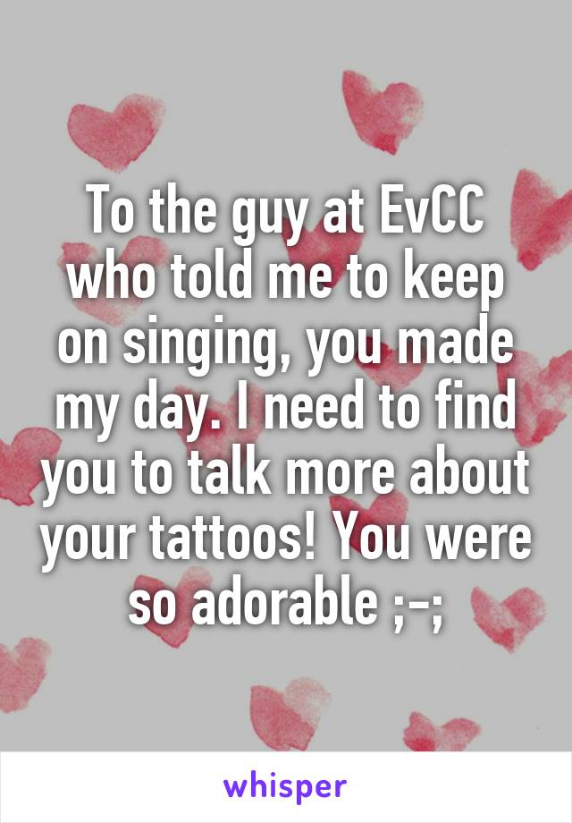 To the guy at EvCC who told me to keep on singing, you made my day. I need to find you to talk more about your tattoos! You were so adorable ;-;