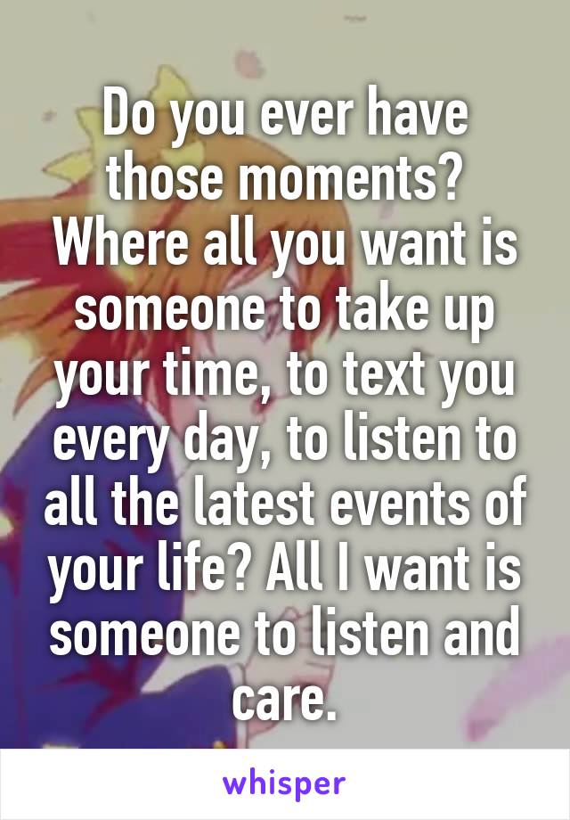 Do you ever have those moments? Where all you want is someone to take up your time, to text you every day, to listen to all the latest events of your life? All I want is someone to listen and care.