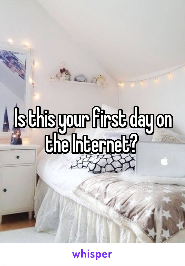 Is this your first day on the Internet? 