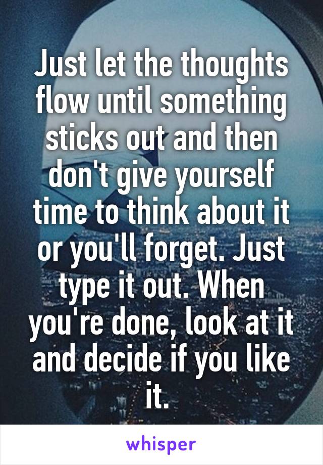 Just let the thoughts flow until something sticks out and then don't give yourself time to think about it or you'll forget. Just type it out. When you're done, look at it and decide if you like it. 