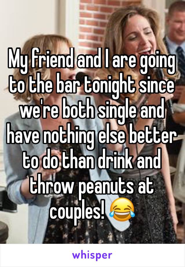 My friend and I are going to the bar tonight since we're both single and have nothing else better to do than drink and throw peanuts at couples! 😂