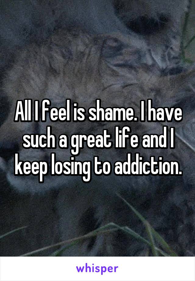 All I feel is shame. I have such a great life and I keep losing to addiction.