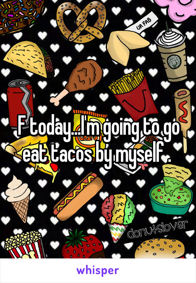 F today...I'm going to go eat tacos by myself . 