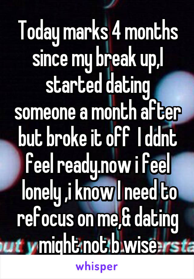 Today marks 4 months since my break up,I started dating someone a month after but broke it off  I ddnt feel ready.now i feel
 lonely ,i know I need to refocus on me,& dating might not b wise