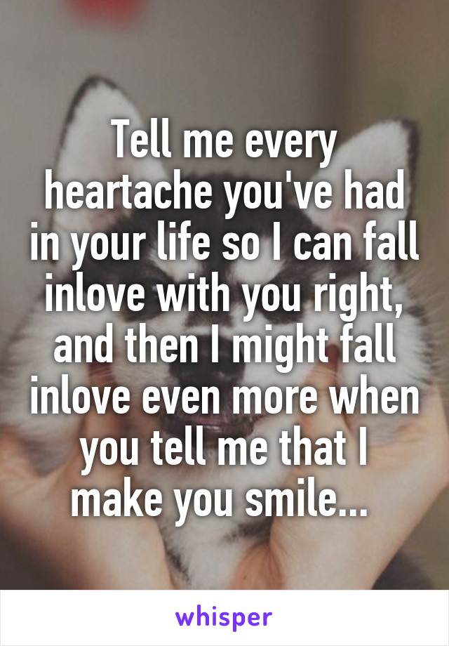 Tell me every heartache you've had in your life so I can fall inlove with you right, and then I might fall inlove even more when you tell me that I make you smile... 