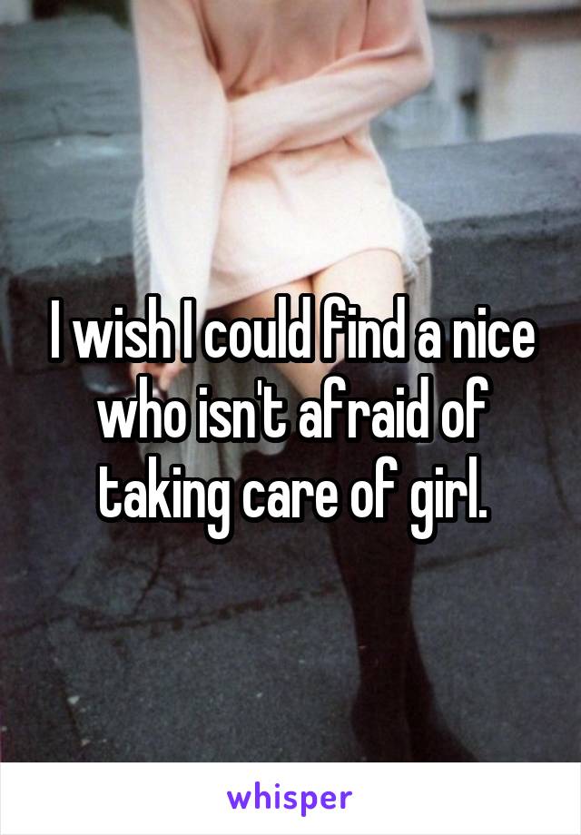 I wish I could find a nice who isn't afraid of taking care of girl.