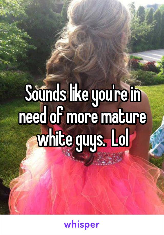 Sounds like you're in need of more mature white guys.  Lol