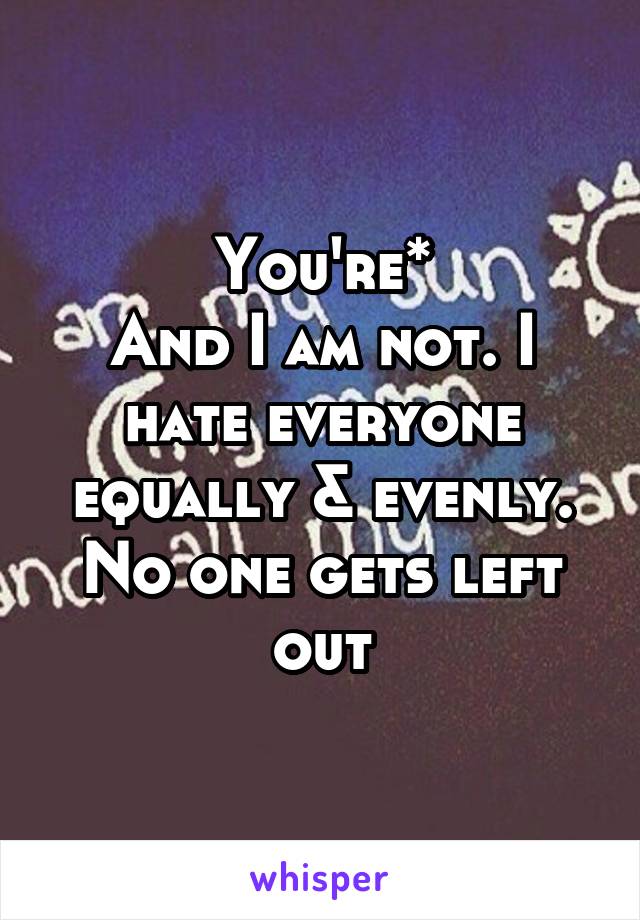 You're*
And I am not. I hate everyone equally & evenly. No one gets left out