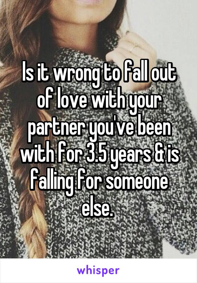 Is it wrong to fall out of love with your partner you've been with for 3.5 years & is falling for someone else. 