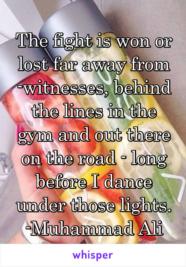 The fight is won or lost far away from -witnesses, behind the lines in the gym and out there on the road - long before I dance under those lights.
-Muhammad Ali